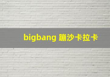 bigbang 蹦沙卡拉卡